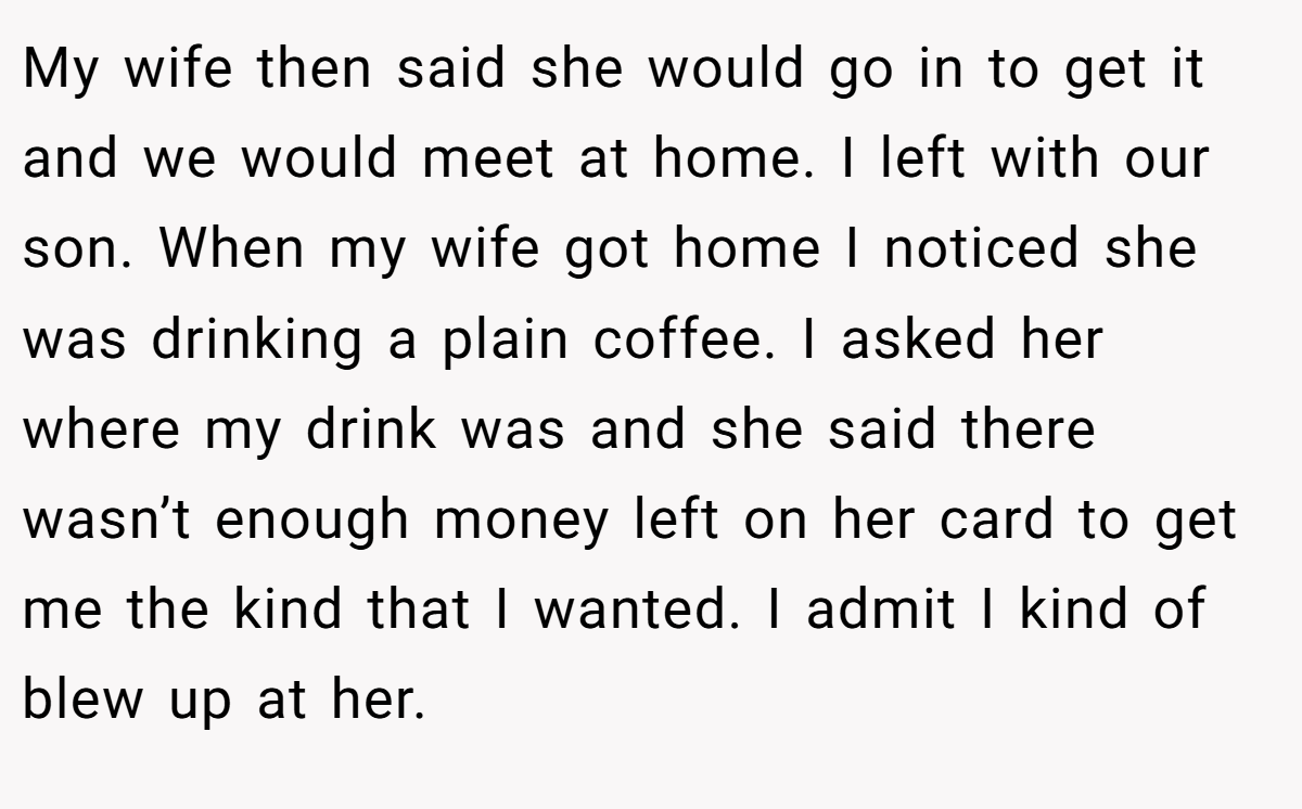 My wife then said she would go in to get it and we would meet at home. I left with our son. When my wife got home I noticed she was drinking a plain coffee. I asked her where my drink was and she said there wasn’t enough money left on her card to get me the kind that I wanted. I admit I kind of blew up at her.