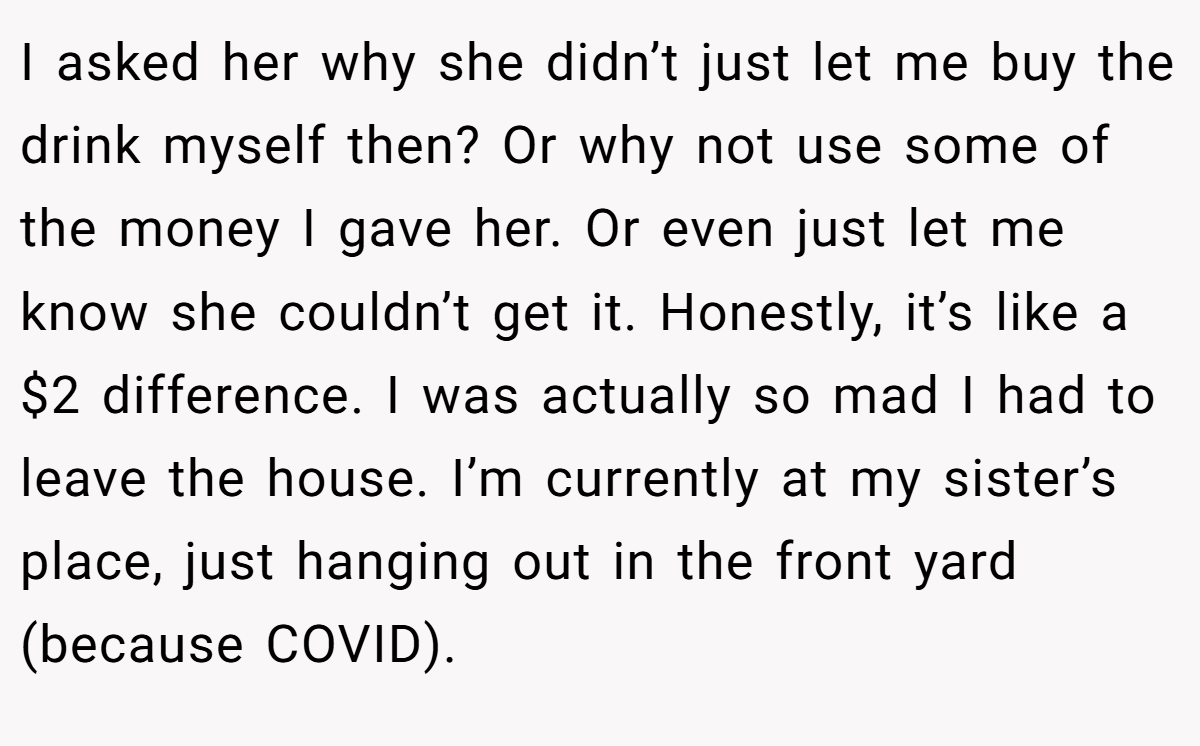 I asked her why she didn’t just let me buy the drink myself then? Or why not use some of the money I gave her. Or even just let me know she couldn’t get it. Honestly, it’s like a $2 difference. I was actually so mad I had to leave the house. I’m currently at my sister’s place, just hanging out in the front yard (because COVID).