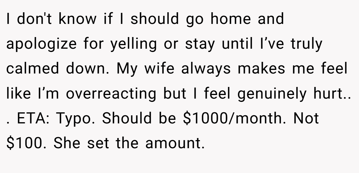 I don't know if I should go home and apologize for yelling or stay until I’ve truly calmed down. My wife always makes me feel like I’m overreacting but I feel genuinely hurt.. ​. ETA: Typo. Should be $1000/month. Not $100. She set the amount.