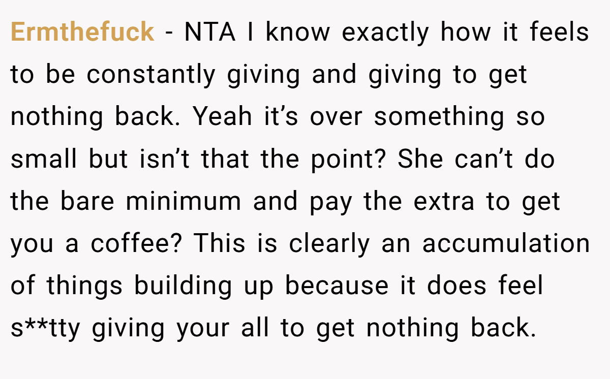Ermthefuck − NTA I know exactly how it feels to be constantly giving and giving to get nothing back. Yeah it’s over something so small but isn’t that the point? She can’t do the bare minimum and pay the extra to get you a coffee? This is clearly an accumulation of things building up because it does feel s**tty giving your all to get nothing back.