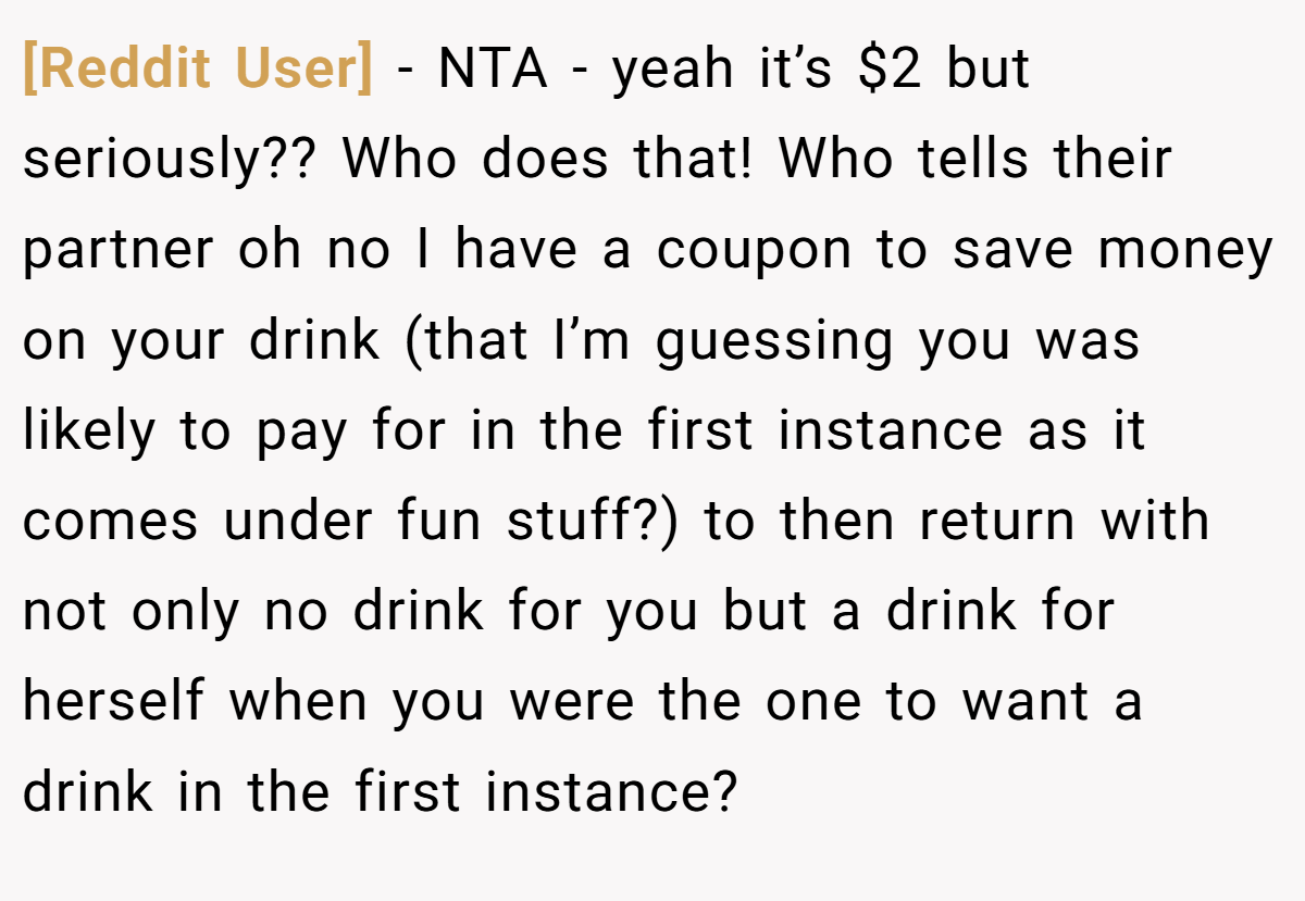[Reddit User] − NTA - yeah it’s $2 but seriously?? Who does that! Who tells their partner oh no I have a coupon to save money on your drink (that I’m guessing you was likely to pay for in the first instance as it comes under fun stuff?) to then return with not only no drink for you but a drink for herself when you were the one to want a drink in the first instance?