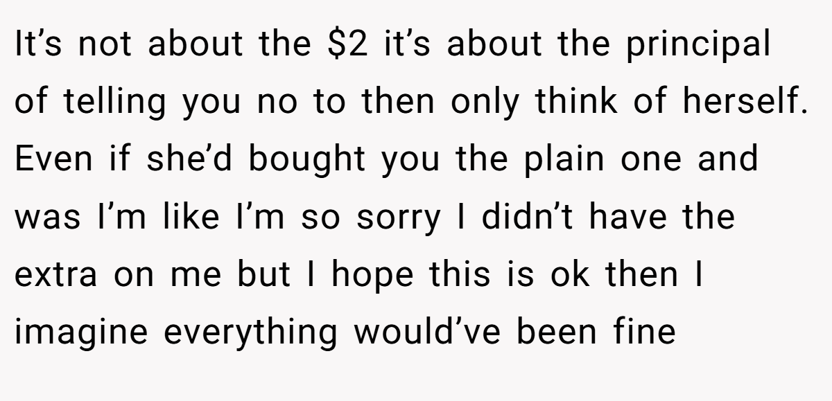 It’s not about the $2 it’s about the principal of telling you no to then only think of herself. Even if she’d bought you the plain one and was I’m like I’m so sorry I didn’t have the extra on me but I hope this is ok then I imagine everything would’ve been fine