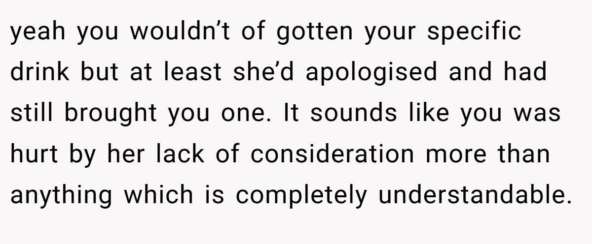 yeah you wouldn’t of gotten your specific drink but at least she’d apologised and had still brought you one. It sounds like you was hurt by her lack of consideration more than anything which is completely understandable.