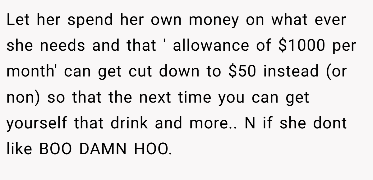 Let her spend her own money on what ever she needs and that ' allowance of $1000 per month' can get cut down to $50 instead (or non) so that the next time you can get yourself that drink and more.. N if she dont like BOO DAMN HOO.
