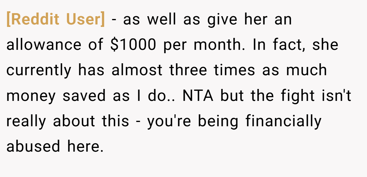 [Reddit User] − as well as give her an allowance of $1000 per month. In fact, she currently has almost three times as much money saved as I do.. NTA but the fight isn't really about this - you're being financially abused here.