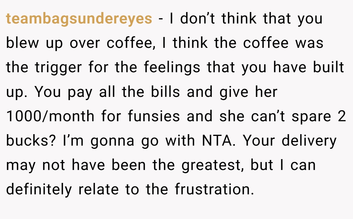 teambagsundereyes − I don’t think that you blew up over coffee, I think the coffee was the trigger for the feelings that you have built up. You pay all the bills and give her 1000/month for funsies and she can’t spare 2 bucks? I’m gonna go with NTA. Your delivery may not have been the greatest, but I can definitely relate to the frustration.
