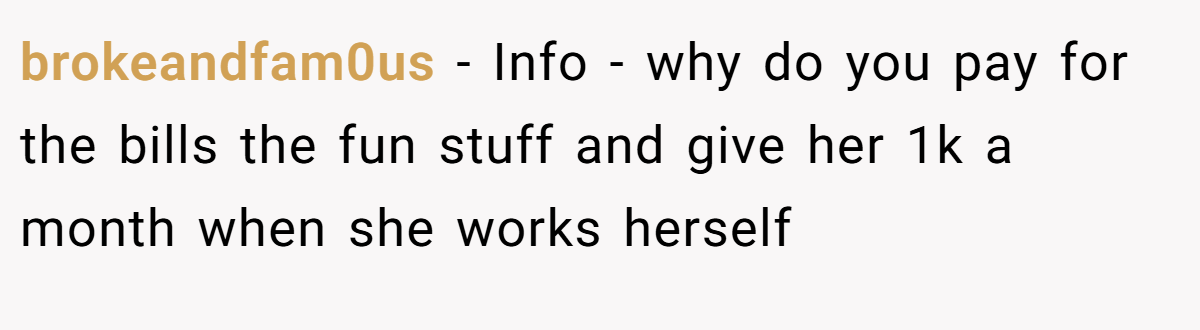 brokeandfam0us − Info - why do you pay for the bills the fun stuff and give her 1k a month when she works herself