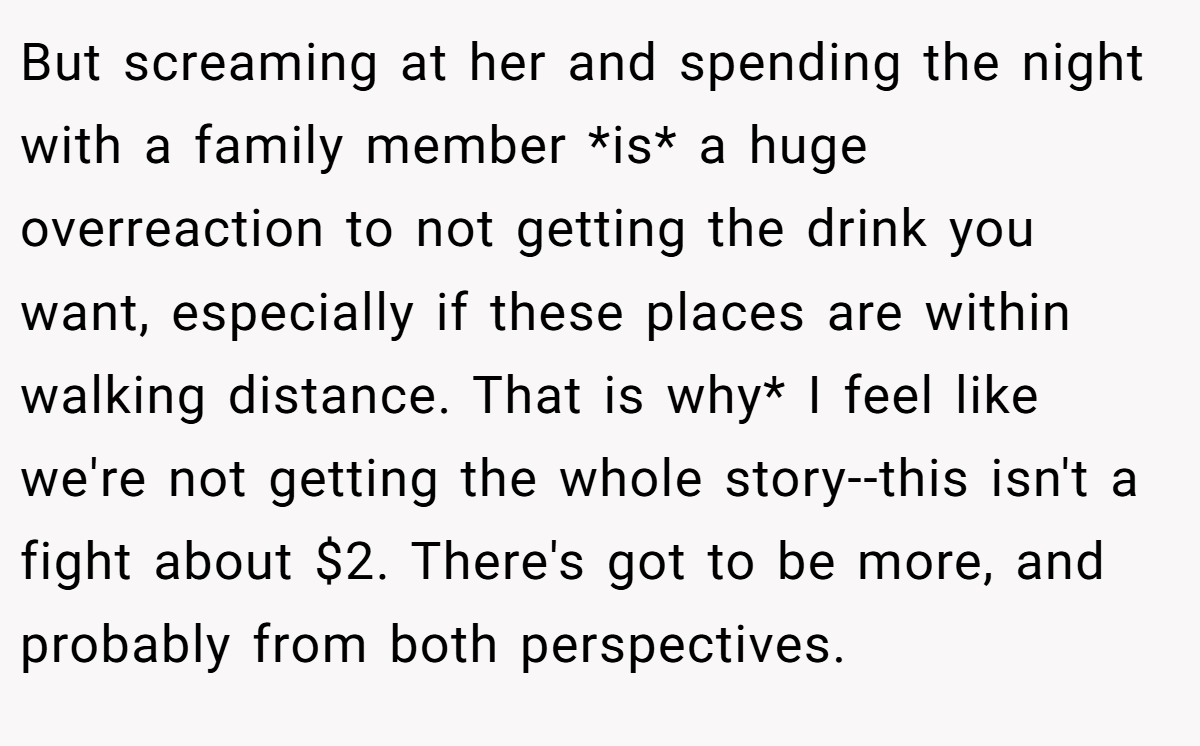 But screaming at her and spending the night with a family member *is* a huge overreaction to not getting the drink you want, especially if these places are within walking distance. That is why* I feel like we're not getting the whole story--this isn't a fight about $2. There's got to be more, and probably from both perspectives.