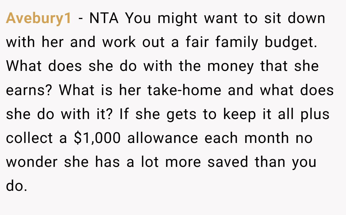 Avebury1 − NTA You might want to sit down with her and work out a fair family budget. What does she do with the money that she earns? What is her take-home and what does she do with it? If she gets to keep it all plus collect a $1,000 allowance each month no wonder she has a lot more saved than you do.
