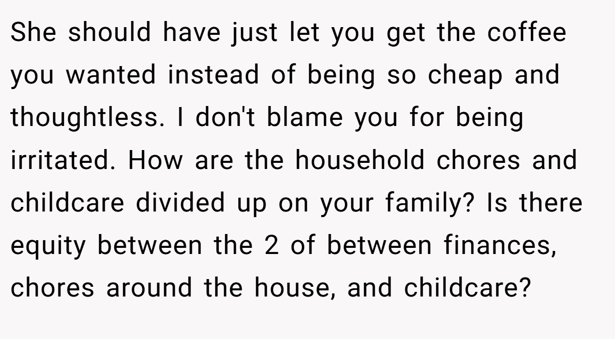 She should have just let you get the coffee you wanted instead of being so cheap and thoughtless. I don't blame you for being irritated. How are the household chores and childcare divided up on your family? Is there equity between the 2 of between finances, chores around the house, and childcare?