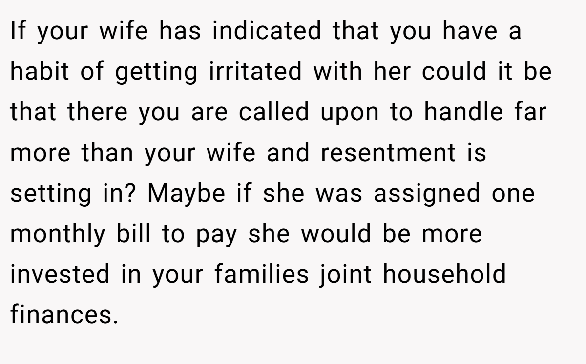 If your wife has indicated that you have a habit of getting irritated with her could it be that there you are called upon to handle far more than your wife and resentment is setting in? Maybe if she was assigned one monthly bill to pay she would be more invested in your families joint household finances.