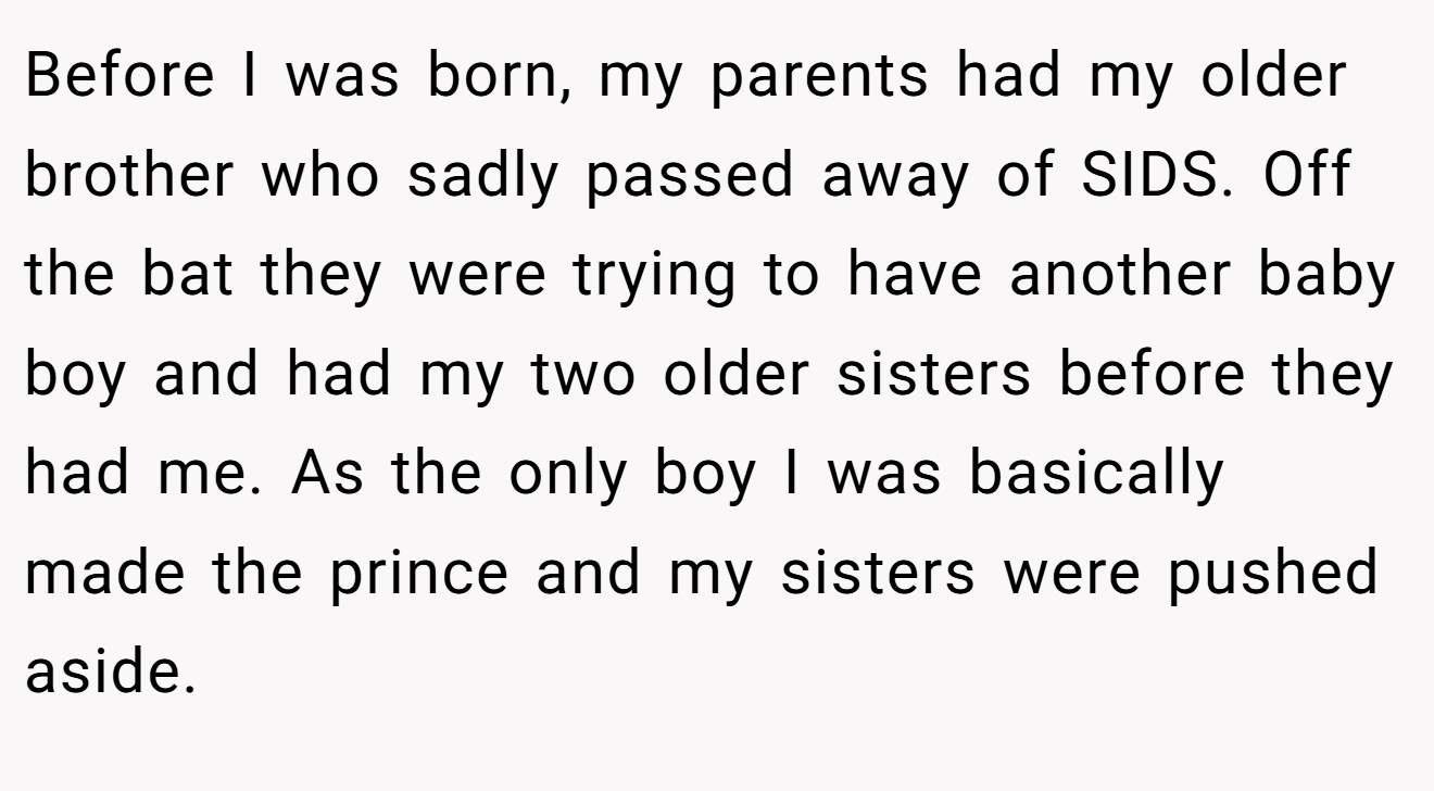 Before I was born, my parents had my older brother who sadly passed away of SIDS. Off the bat they were trying to have another baby boy and had my two older sisters before they had me. As the only boy I was basically made the prince and my sisters were pushed aside.