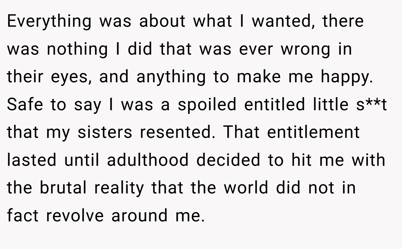 Everything was about what I wanted, there was nothing I did that was ever wrong in their eyes, and anything to make me happy. Safe to say I was a spoiled entitled little s**t that my sisters resented. That entitlement lasted until adulthood decided to hit me with the brutal reality that the world did not in fact revolve around me.