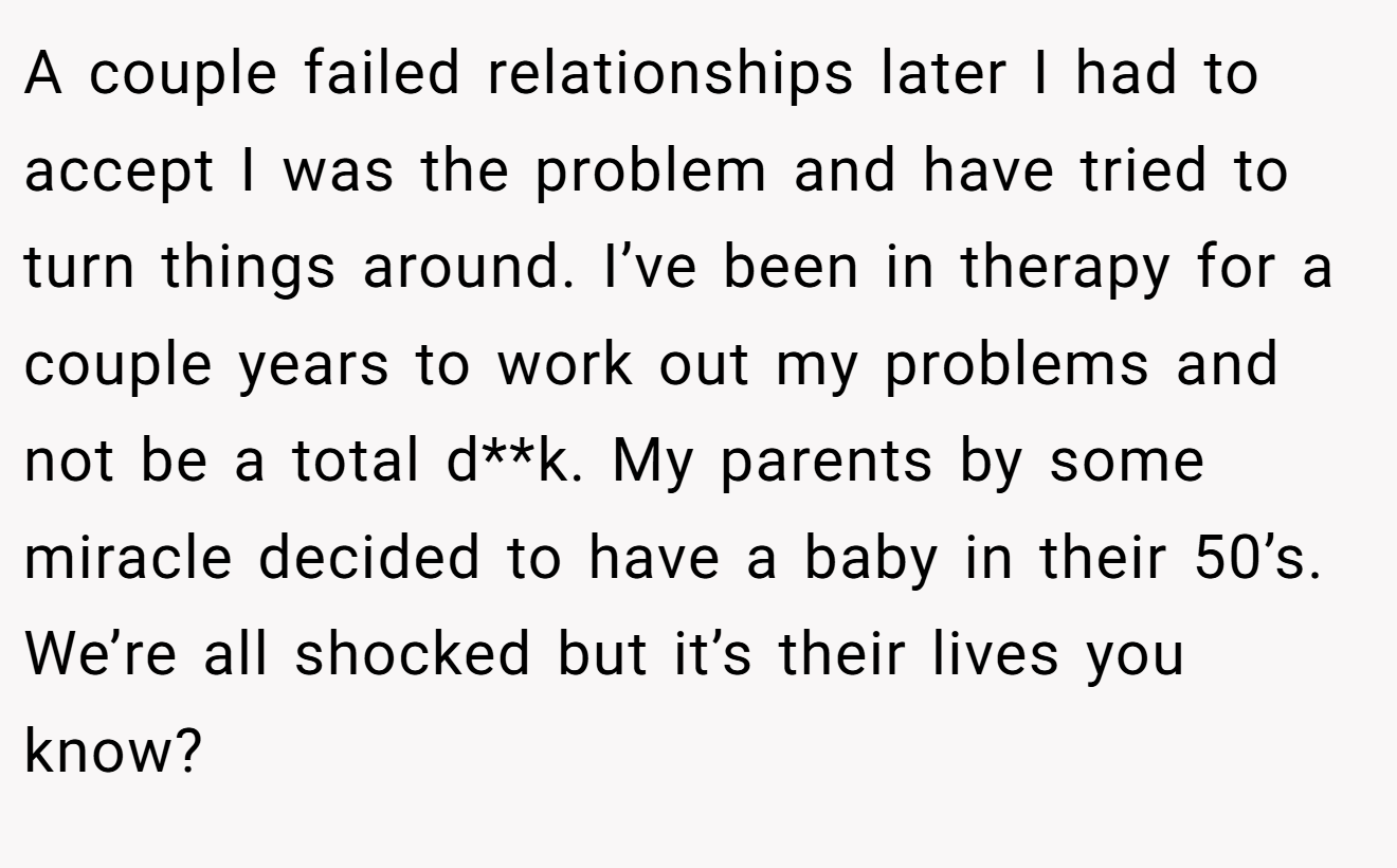 A couple failed relationships later I had to accept I was the problem and have tried to turn things around. I’ve been in therapy for a couple years to work out my problems and not be a total d**k. My parents by some miracle decided to have a baby in their 50’s. We’re all shocked but it’s their lives you know?
