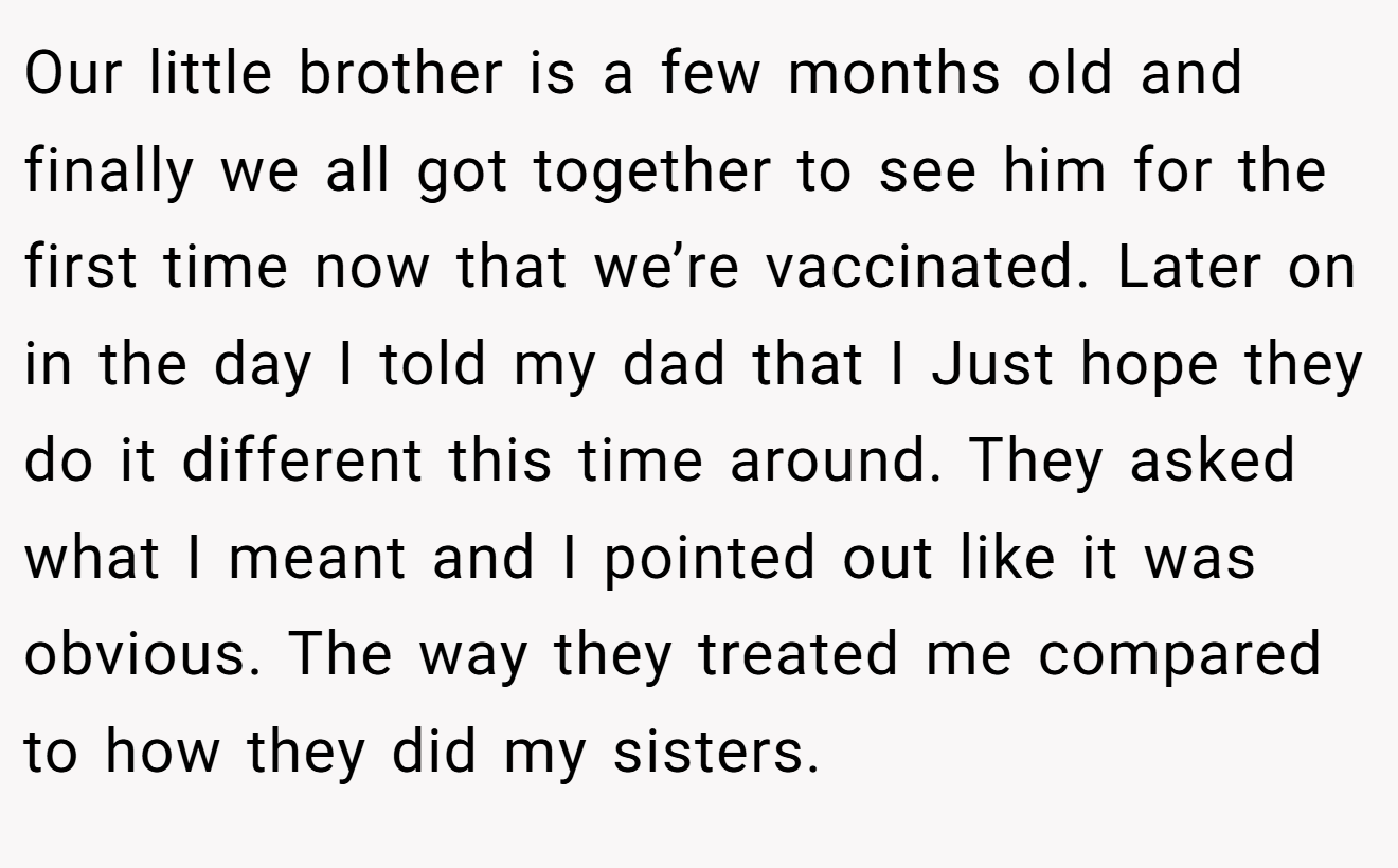 Our little brother is a few months old and finally we all got together to see him for the first time now that we’re vaccinated. Later on in the day I told my dad that I Just hope they do it different this time around. They asked what I meant and I pointed out like it was obvious. The way they treated me compared to how they did my sisters.