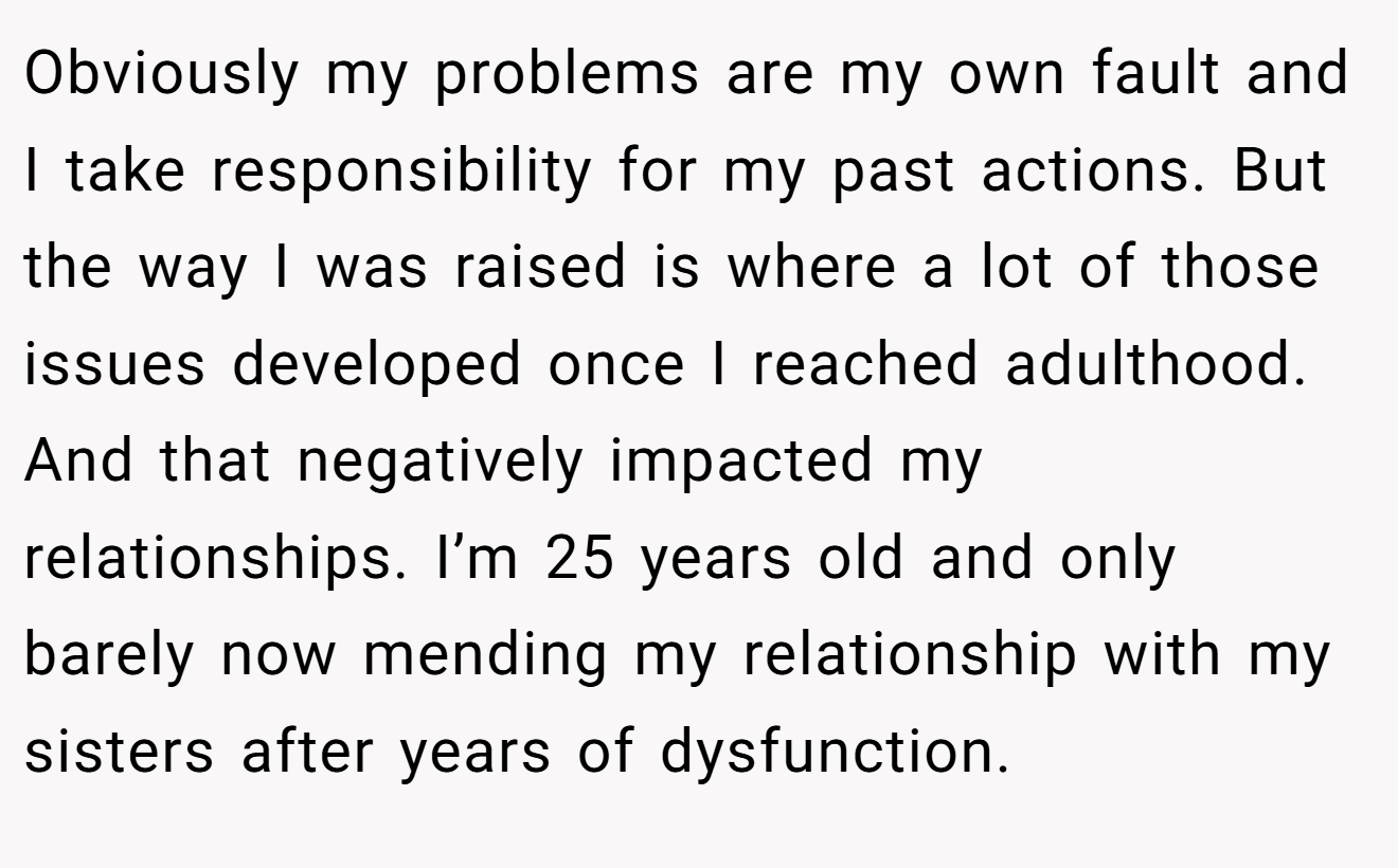 Obviously my problems are my own fault and I take responsibility for my past actions. But the way I was raised is where a lot of those issues developed once I reached adulthood. And that negatively impacted my relationships. I’m 25 years old and only barely now mending my relationship with my sisters after years of dysfunction.