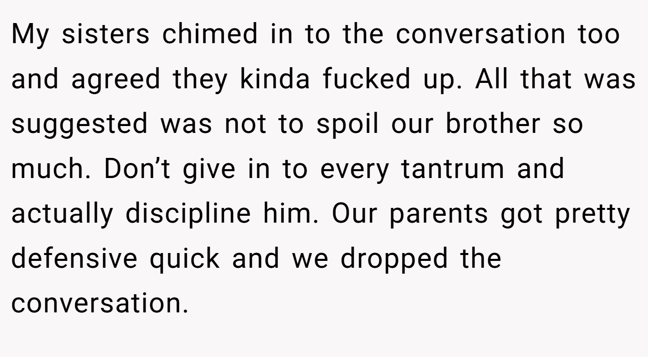 My sisters chimed in to the conversation too and agreed they kinda fucked up. All that was suggested was not to spoil our brother so much. Don’t give in to every tantrum and actually discipline him. Our parents got pretty defensive quick and we dropped the conversation.