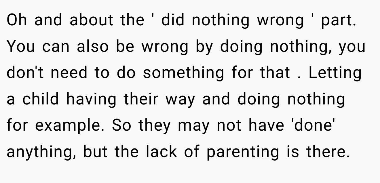 Oh and about the ' did nothing wrong ' part. You can also be wrong by doing nothing, you don't need to do something for that . Letting a child having their way and doing nothing for example. So they may not have 'done' anything, but the lack of parenting is there.