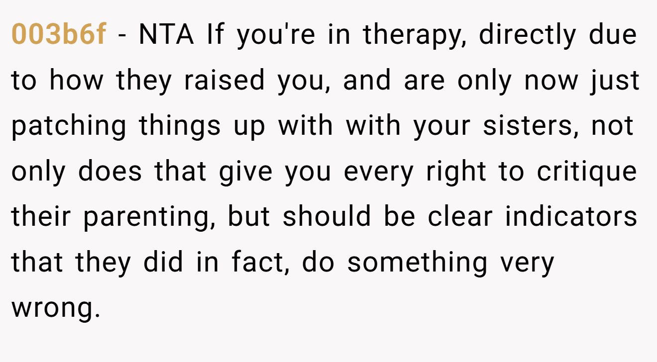003b6f − NTA If you're in therapy, directly due to how they raised you, and are only now just patching things up with with your sisters, not only does that give you every right to critique their parenting, but should be clear indicators that they did in fact, do something very wrong.