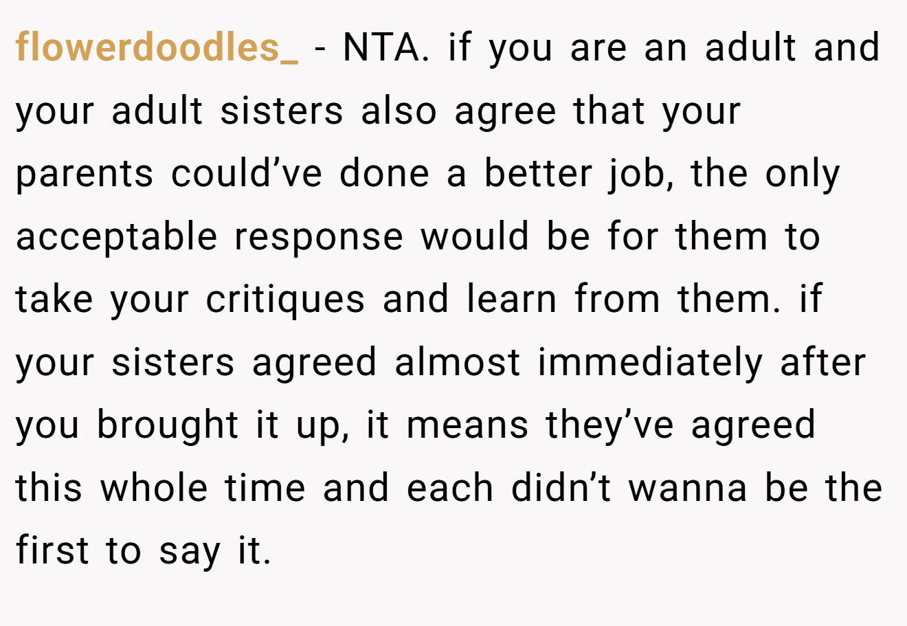 flowerdoodles_ − NTA. if you are an adult and your adult sisters also agree that your parents could’ve done a better job, the only acceptable response would be for them to take your critiques and learn from them. if your sisters agreed almost immediately after you brought it up, it means they’ve agreed this whole time and each didn’t wanna be the first to say it.