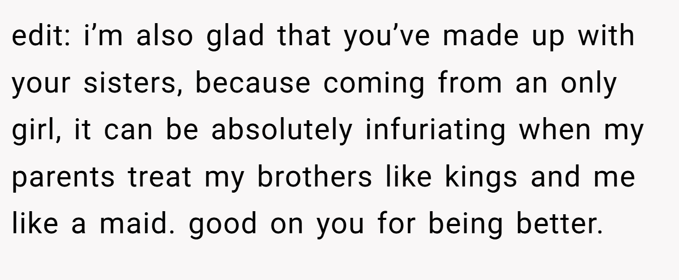 edit: i’m also glad that you’ve made up with your sisters, because coming from an only girl, it can be absolutely infuriating when my parents treat my brothers like kings and me like a maid. good on you for being better.