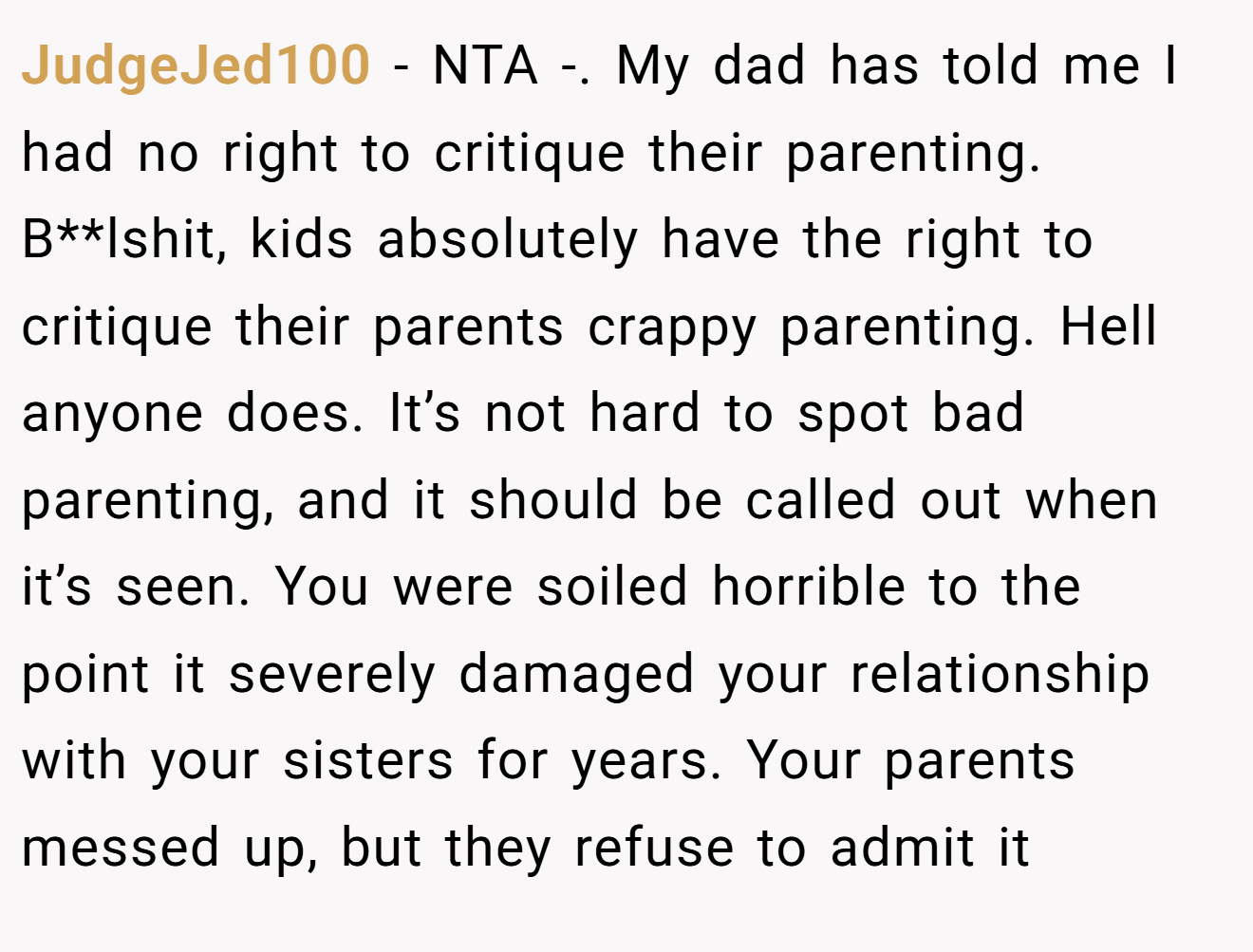 JudgeJed100 − NTA -. My dad has told me I had no right to critique their parenting. B**lshit, kids absolutely have the right to critique their parents crappy parenting. Hell anyone does. It’s not hard to spot bad parenting, and it should be called out when it’s seen. You were soiled horrible to the point it severely damaged your relationship with your sisters for years. Your parents messed up, but they refuse to admit it