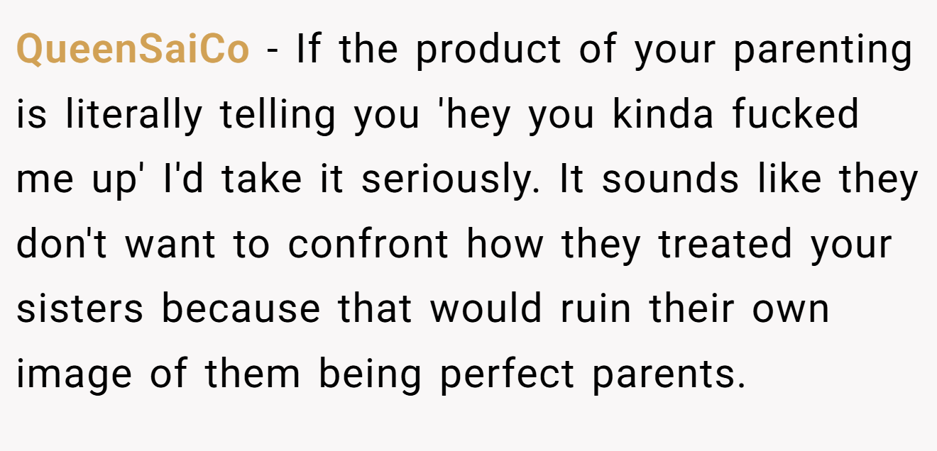 QueenSaiCo − If the product of your parenting is literally telling you 'hey you kinda fucked me up' I'd take it seriously. It sounds like they don't want to confront how they treated your sisters because that would ruin their own image of them being perfect parents.
