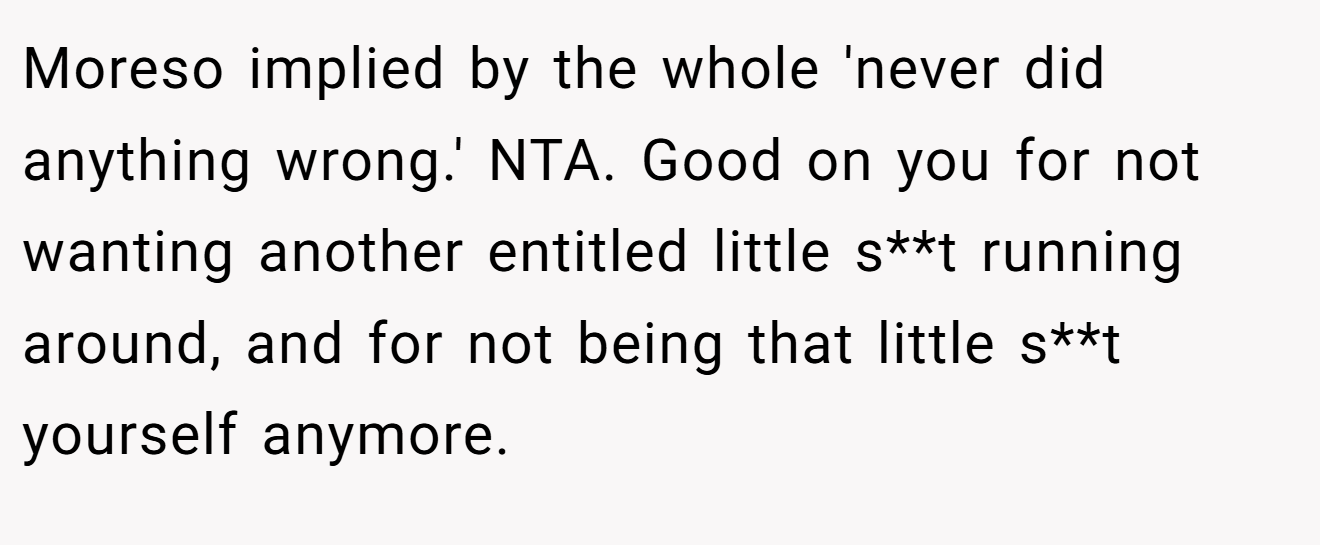 Moreso implied by the whole 'never did anything wrong.' NTA. Good on you for not wanting another entitled little s**t running around, and for not being that little s**t yourself anymore.