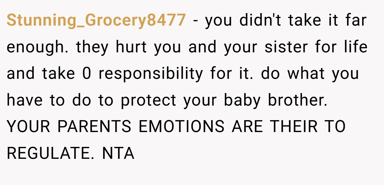 Stunning_Grocery8477 − you didn't take it far enough. they hurt you and your sister for life and take 0 responsibility for it. do what you have to do to protect your baby brother. YOUR PARENTS EMOTIONS ARE THEIR TO REGULATE. NTA