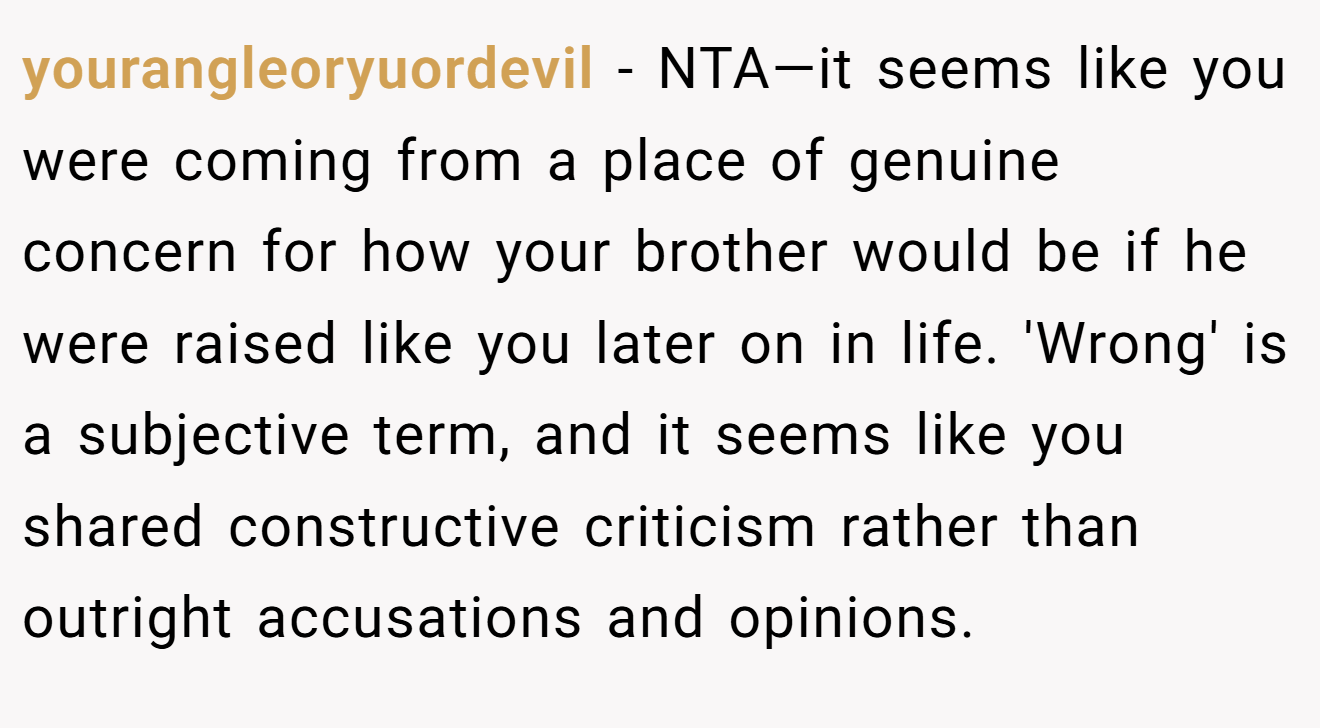 yourangleoryuordevil − NTA—it seems like you were coming from a place of genuine concern for how your brother would be if he were raised like you later on in life. 'Wrong' is a subjective term, and it seems like you shared constructive criticism rather than outright accusations and opinions.