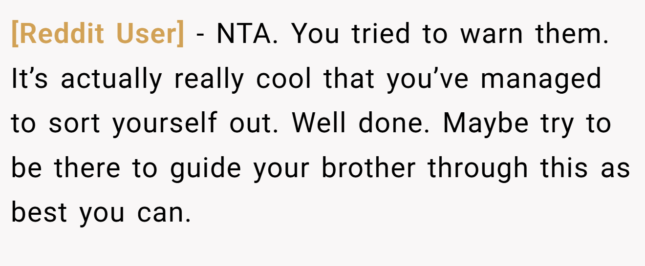 [Reddit User] − NTA. You tried to warn them. It’s actually really cool that you’ve managed to sort yourself out. Well done. Maybe try to be there to guide your brother through this as best you can.