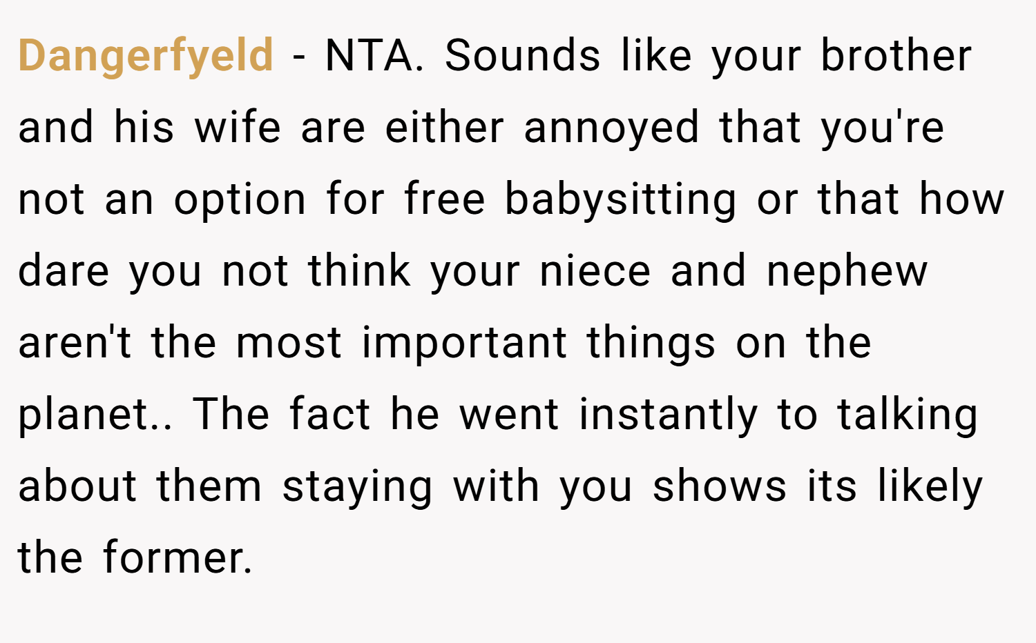 Dangerfyeld − NTA. Sounds like your brother and his wife are either annoyed that you're not an option for free babysitting or that how dare you not think your niece and nephew aren't the most important things on the planet.. The fact he went instantly to talking about them staying with you shows its likely the former.
