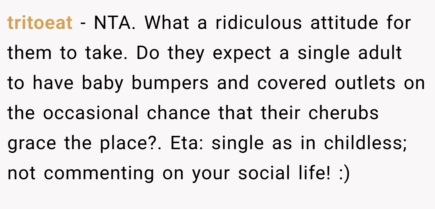 tritoeat − NTA. What a ridiculous attitude for them to take. Do they expect a single adult to have baby bumpers and covered outlets on the occasional chance that their cherubs grace the place?. Eta: single as in childless; not commenting on your social life! :)
