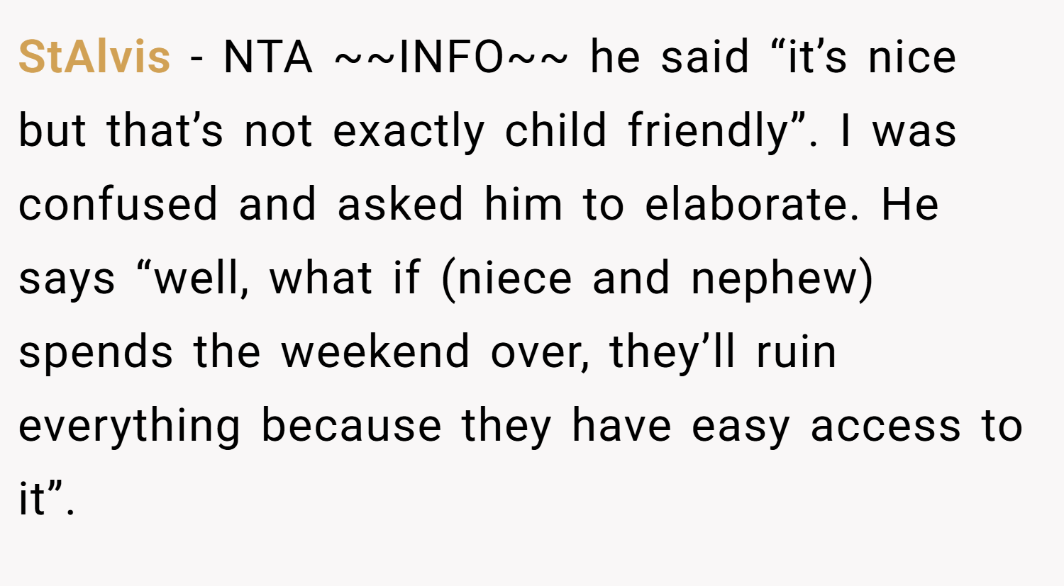 StAlvis − NTA ~~INFO~~ he said “it’s nice but that’s not exactly child friendly”. I was confused and asked him to elaborate. He says “well, what if (niece and nephew) spends the weekend over, they’ll ruin everything because they have easy access to it”.