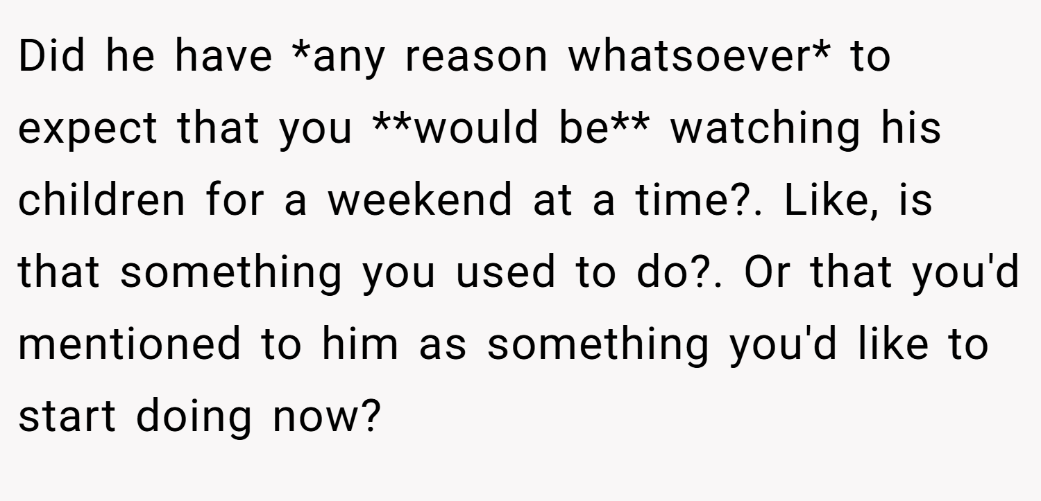 Did he have *any reason whatsoever* to expect that you **would be** watching his children for a weekend at a time?. Like, is that something you used to do?. Or that you'd mentioned to him as something you'd like to start doing now?