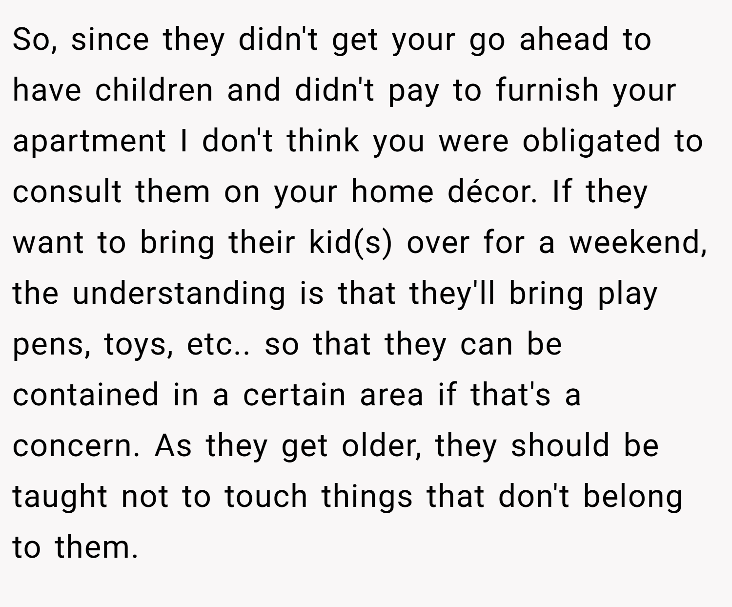 So, since they didn't get your go ahead to have children and didn't pay to furnish your apartment I don't think you were obligated to consult them on your home décor. If they want to bring their kid(s) over for a weekend, the understanding is that they'll bring play pens, toys, etc.. so that they can be contained in a certain area if that's a concern. As they get older, they should be taught not to touch things that don't belong to them.