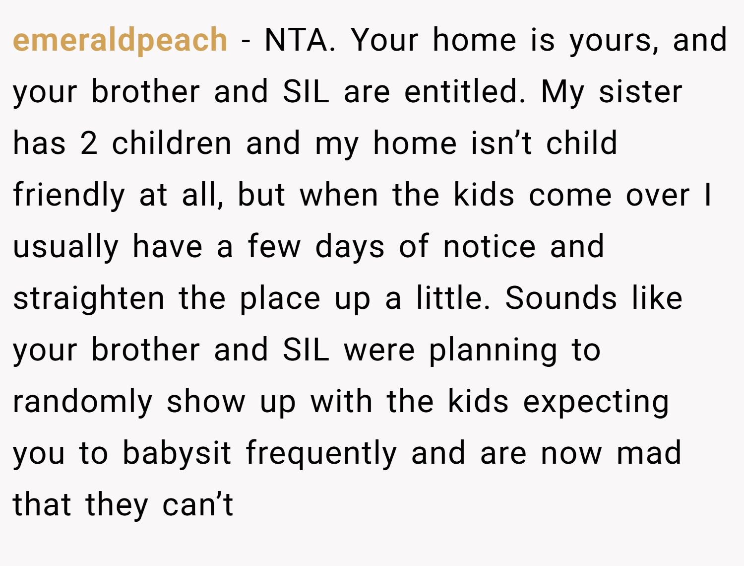 emeraldpeach − NTA. Your home is yours, and your brother and SIL are entitled. My sister has 2 children and my home isn’t child friendly at all, but when the kids come over I usually have a few days of notice and straighten the place up a little. Sounds like your brother and SIL were planning to randomly show up with the kids expecting you to babysit frequently and are now mad that they can’t