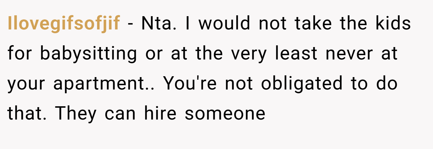 Ilovegifsofjif − Nta. I would not take the kids for babysitting or at the very least never at your apartment.. You're not obligated to do that. They can hire someone