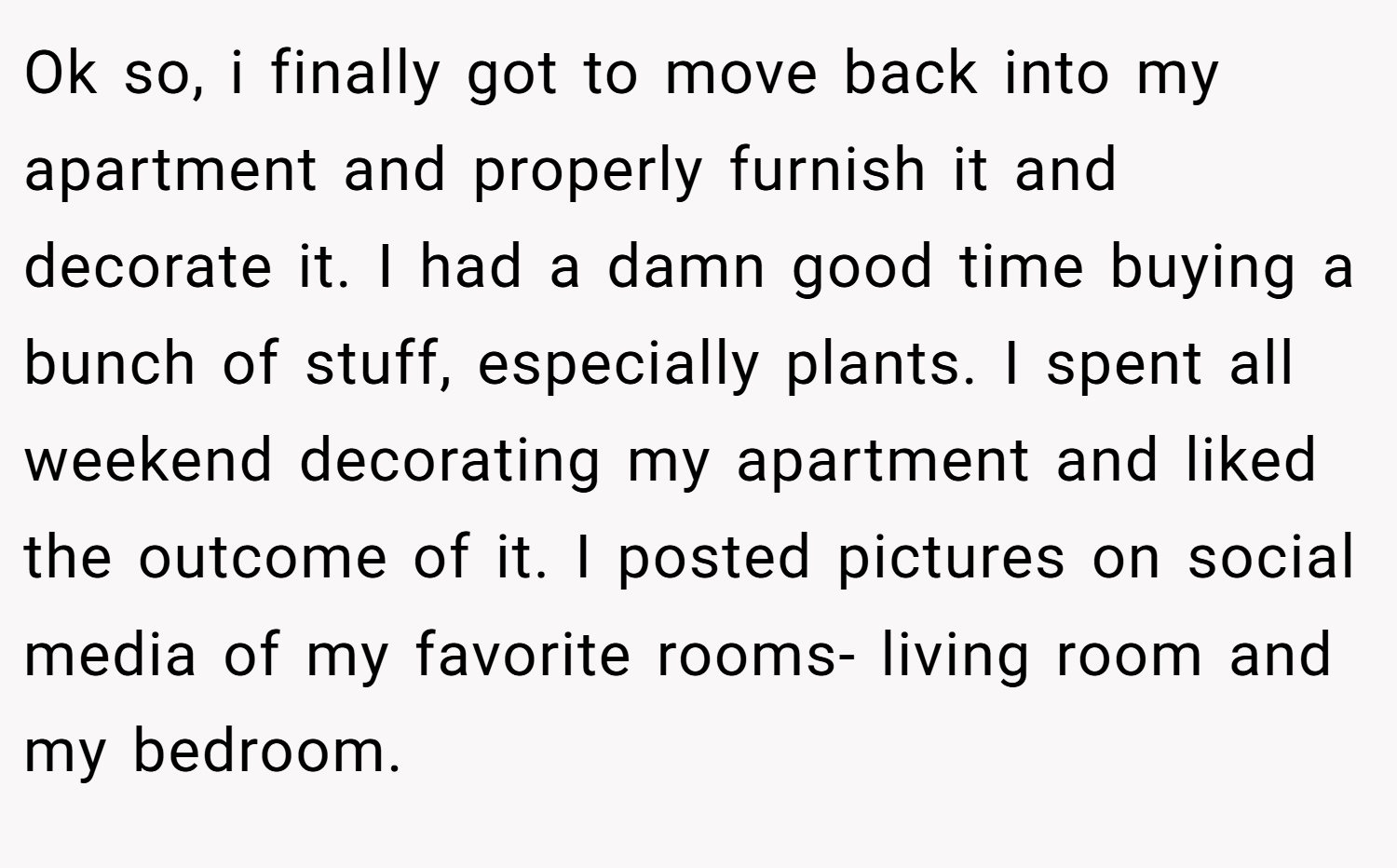 Ok so, i finally got to move back into my apartment and properly furnish it and decorate it. I had a damn good time buying a bunch of stuff, especially plants. I spent all weekend decorating my apartment and liked the outcome of it. I posted pictures on social media of my favorite rooms- living room and my bedroom.