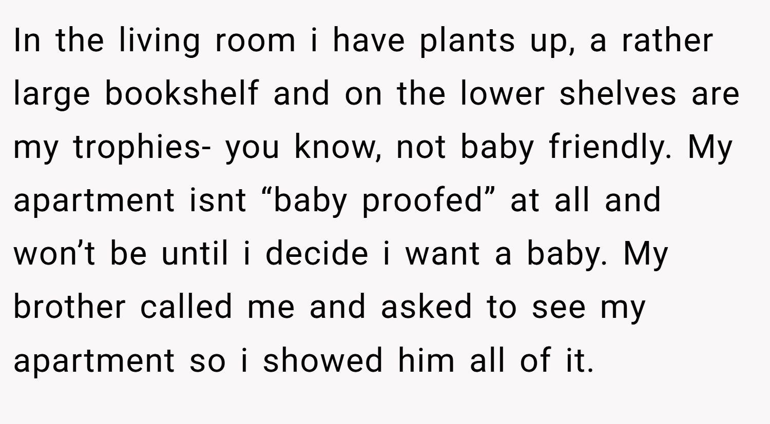In the living room i have plants up, a rather large bookshelf and on the lower shelves are my trophies- you know, not baby friendly. My apartment isnt “baby proofed” at all and won’t be until i decide i want a baby. My brother called me and asked to see my apartment so i showed him all of it.