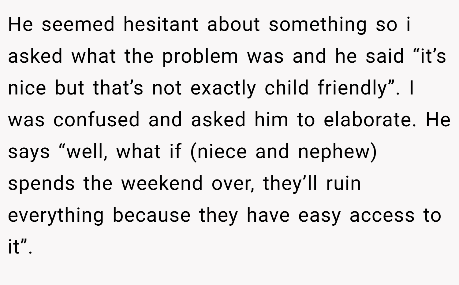 He seemed hesitant about something so i asked what the problem was and he said “it’s nice but that’s not exactly child friendly”. I was confused and asked him to elaborate. He says “well, what if (niece and nephew) spends the weekend over, they’ll ruin everything because they have easy access to it”.
