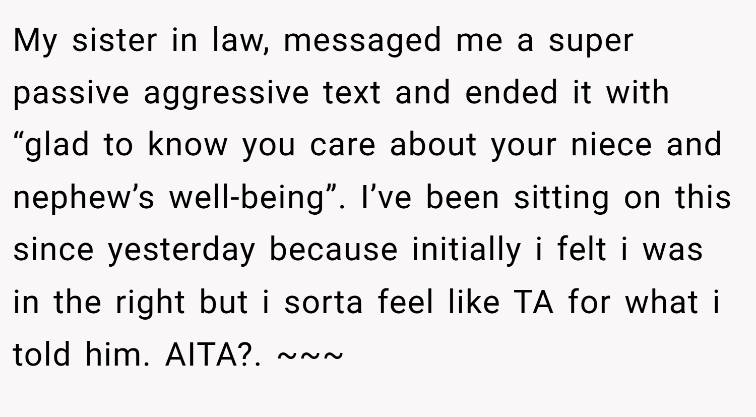 My sister in law, messaged me a super passive aggressive text and ended it with “glad to know you care about your niece and nephew’s well-being”. I’ve been sitting on this since yesterday because initially i felt i was in the right but i sorta feel like TA for what i told him. AITA?. ~~~