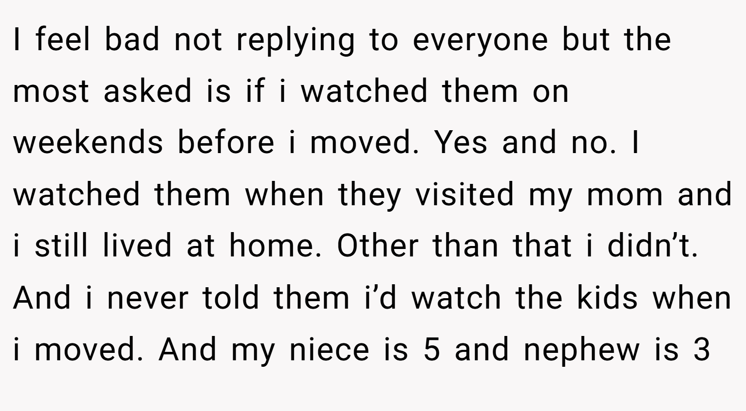 I feel bad not replying to everyone but the most asked is if i watched them on weekends before i moved. Yes and no. I watched them when they visited my mom and i still lived at home. Other than that i didn’t. And i never told them i’d watch the kids when i moved. And my niece is 5 and nephew is 3