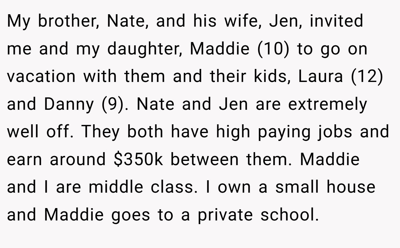 My brother, Nate, and his wife, Jen, invited me and my daughter, Maddie (10) to go on vacation with them and their kids, Laura (12) and Danny (9). Nate and Jen are extremely well off. They both have high paying jobs and earn around $350k between them. Maddie and I are middle class. I own a small house and Maddie goes to a private school.