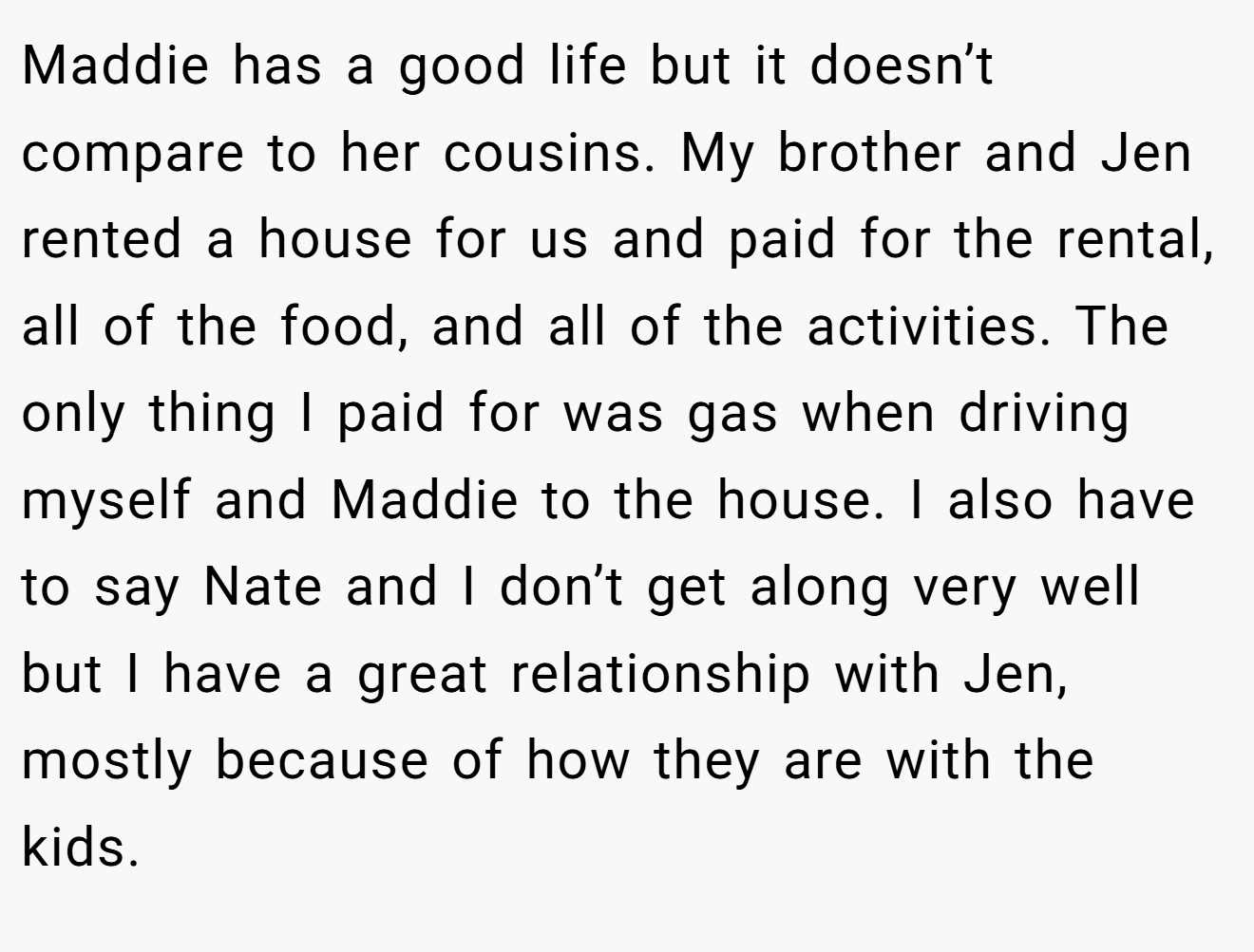 Maddie has a good life but it doesn’t compare to her cousins. My brother and Jen rented a house for us and paid for the rental, all of the food, and all of the activities. The only thing I paid for was gas when driving myself and Maddie to the house. I also have to say Nate and I don’t get along very well but I have a great relationship with Jen, mostly because of how they are with the kids.