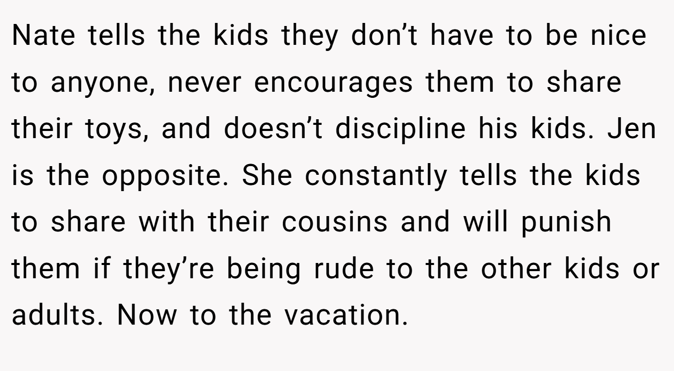 Nate tells the kids they don’t have to be nice to anyone, never encourages them to share their toys, and doesn’t discipline his kids. Jen is the opposite. She constantly tells the kids to share with their cousins and will punish them if they’re being rude to the other kids or adults. Now to the vacation.