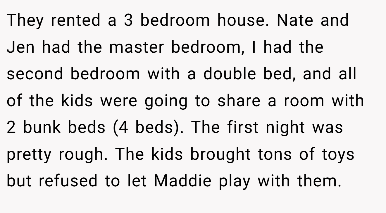 They rented a 3 bedroom house. Nate and Jen had the master bedroom, I had the second bedroom with a double bed, and all of the kids were going to share a room with 2 bunk beds (4 beds). The first night was pretty rough. The kids brought tons of toys but refused to let Maddie play with them.