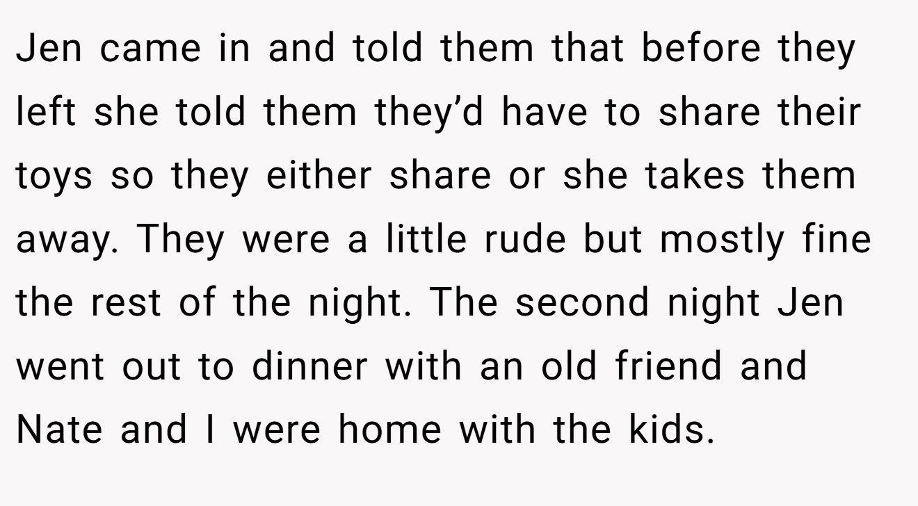 Jen came in and told them that before they left she told them they’d have to share their toys so they either share or she takes them away. They were a little rude but mostly fine the rest of the night. The second night Jen went out to dinner with an old friend and Nate and I were home with the kids.