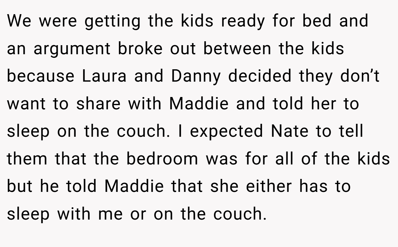 We were getting the kids ready for bed and an argument broke out between the kids because Laura and Danny decided they don’t want to share with Maddie and told her to sleep on the couch. I expected Nate to tell them that the bedroom was for all of the kids but he told Maddie that she either has to sleep with me or on the couch.