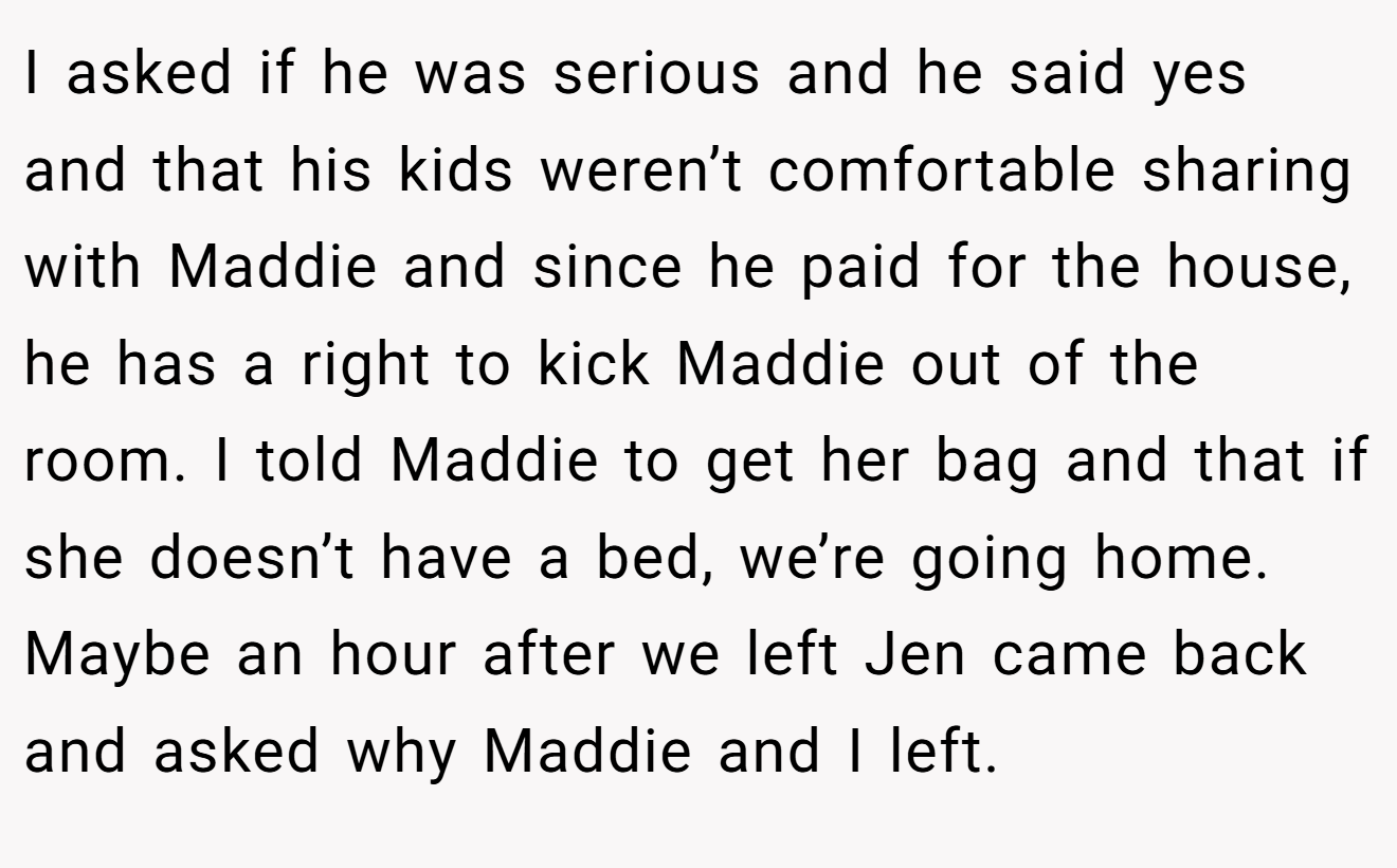 I asked if he was serious and he said yes and that his kids weren’t comfortable sharing with Maddie and since he paid for the house, he has a right to kick Maddie out of the room. I told Maddie to get her bag and that if she doesn’t have a bed, we’re going home. Maybe an hour after we left Jen came back and asked why Maddie and I left.
